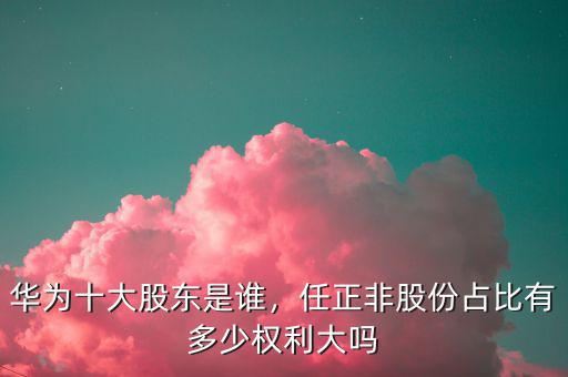 華為十大股東是誰，任正非股份占比有多少權(quán)利大嗎