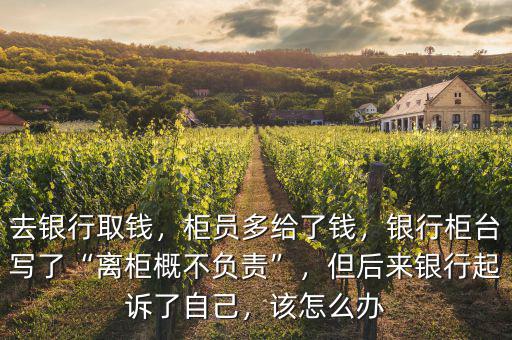 去銀行取錢，柜員多給了錢，銀行柜臺寫了“離柜概不負責”，但后來銀行起訴了自己，該怎么辦