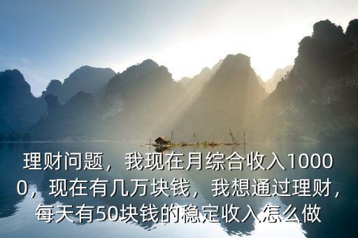 理財(cái)問題，我現(xiàn)在月綜合收入10000，現(xiàn)在有幾萬塊錢，我想通過理財(cái)，每天有50塊錢的穩(wěn)定收入怎么做