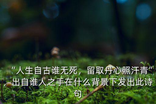 “人生自古誰無死，留取丹心照汗青”，出自誰人之手在什么背景下發(fā)出此詩句