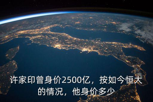 許家印曾身價2500億，按如今恒大的情況，他身價多少