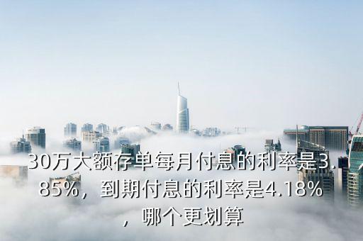 30萬大額存單每月付息的利率是3.85%，到期付息的利率是4.18%，哪個更劃算