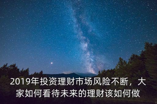2019年投資理財(cái)市場(chǎng)風(fēng)險(xiǎn)不斷，大家如何看待未來(lái)的理財(cái)該如何做