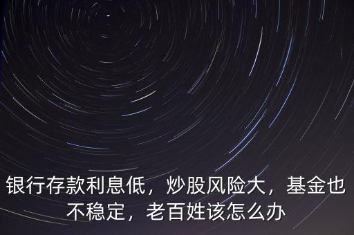 銀行存款利息低，炒股風險大，基金也不穩(wěn)定，老百姓該怎么辦
