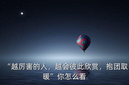 “越厲害的人，越會彼此欣賞，抱團取暖”你怎么看