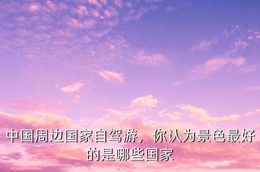 中國周邊國家自駕游，你認(rèn)為景色最好的是哪些國家