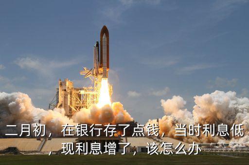 二月初，在銀行存了點(diǎn)錢，當(dāng)時利息低，現(xiàn)利息增了，該怎么辦