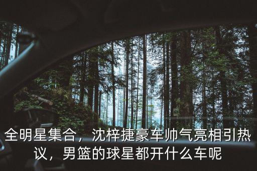 全明星集合，沈梓捷豪車帥氣亮相引熱議，男籃的球星都開什么車呢