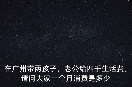在廣州帶兩孩子，老公給四千生活費(fèi)，請(qǐng)問大家一個(gè)月消費(fèi)是多少