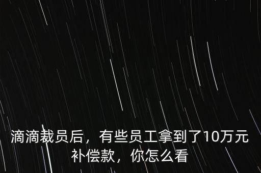 滴滴裁員后，有些員工拿到了10萬元補(bǔ)償款，你怎么看
