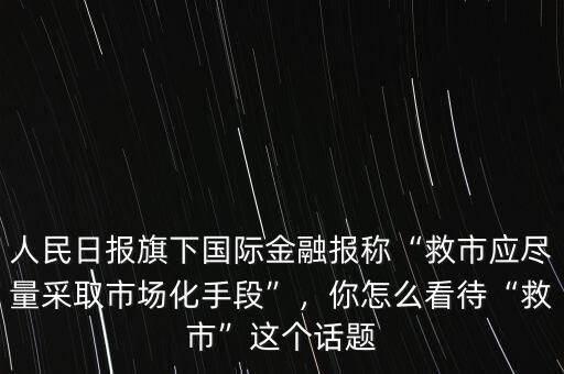 人民日報旗下國際金融報稱“救市應(yīng)盡量采取市場化手段”，你怎么看待“救市”這個話題