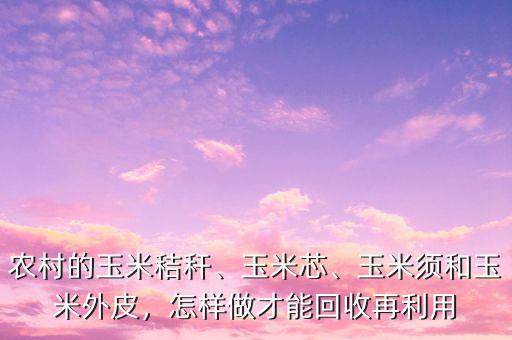 農(nóng)村的玉米秸稈、玉米芯、玉米須和玉米外皮，怎樣做才能回收再利用