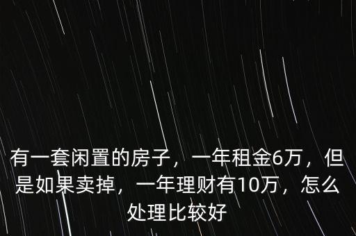 有一套閑置的房子，一年租金6萬，但是如果賣掉，一年理財有10萬，怎么處理比較好