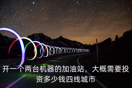 開一個兩臺機器的加油站，大概需要投資多少錢四線城市