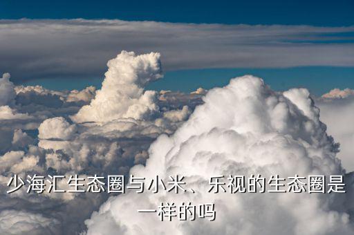 少海匯生態(tài)圈與小米、樂視的生態(tài)圈是一樣的嗎