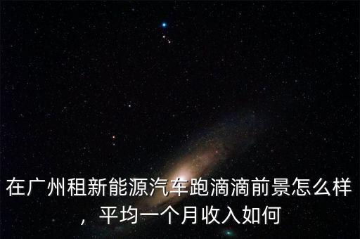在廣州租新能源汽車跑滴滴前景怎么樣，平均一個月收入如何