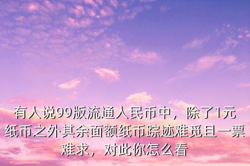 有人說(shuō)99版流通人民幣中，除了1元紙幣之外其余面額紙幣蹤跡難覓且一票難求，對(duì)此你怎么看