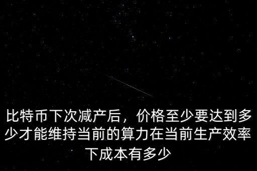 比特幣下次減產(chǎn)后，價格至少要達(dá)到多少才能維持當(dāng)前的算力在當(dāng)前生產(chǎn)效率下成本有多少