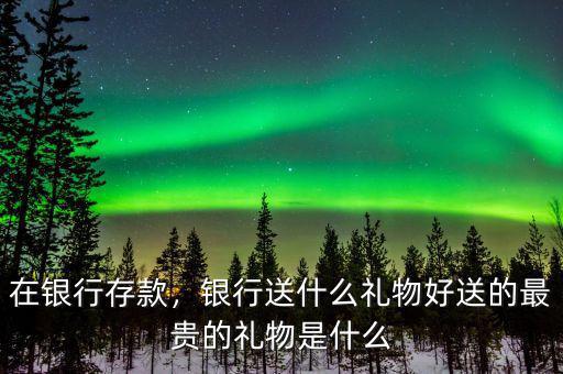 在銀行存款，銀行送什么禮物好送的最貴的禮物是什么