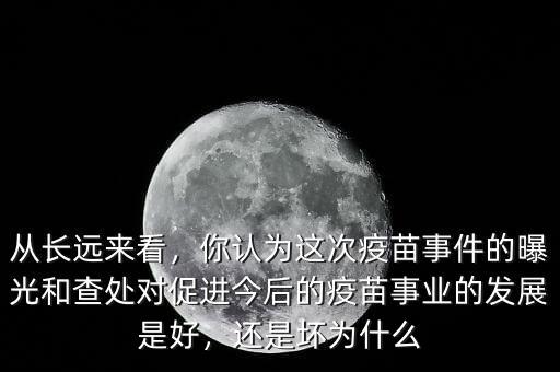 從長遠(yuǎn)來看，你認(rèn)為這次疫苗事件的曝光和查處對促進(jìn)今后的疫苗事業(yè)的發(fā)展是好，還是壞為什么