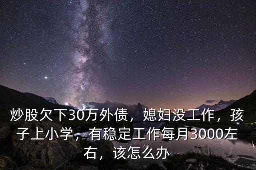 炒股欠下30萬外債，媳婦沒工作，孩子上小學，有穩(wěn)定工作每月3000左右，該怎么辦
