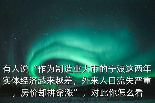 有人說“作為制造業(yè)大市的寧波這兩年實(shí)體經(jīng)濟(jì)越來越差，外來人口流失嚴(yán)重，房價(jià)卻拼命漲”，對此你怎么看