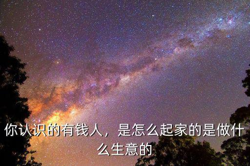 你認識的有錢人，是怎么起家的是做什么生意的