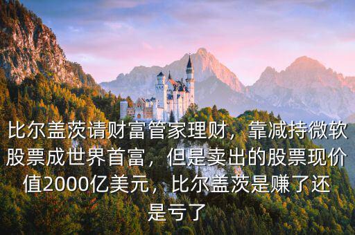 比爾蓋茨請財富管家理財，靠減持微軟股票成世界首富，但是賣出的股票現(xiàn)價值2000億美元，比爾蓋茨是賺了還是虧了