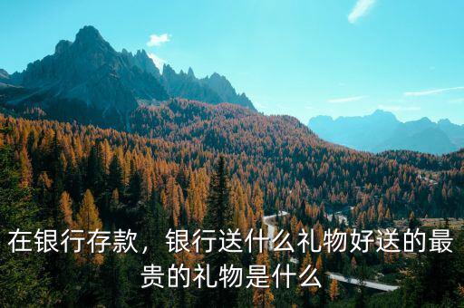在銀行存款，銀行送什么禮物好送的最貴的禮物是什么