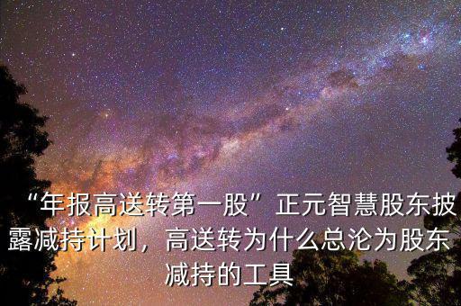 “年報高送轉第一股”正元智慧股東披露減持計劃，高送轉為什么總淪為股東減持的工具