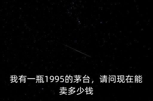 我有一瓶1995的茅臺(tái)，請(qǐng)問(wèn)現(xiàn)在能賣多少錢
