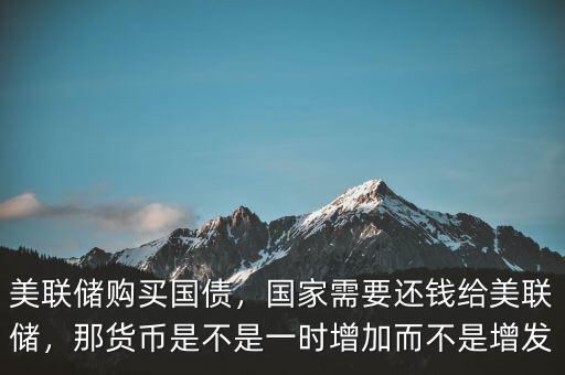 美聯(lián)儲購買國債，國家需要還錢給美聯(lián)儲，那貨幣是不是一時增加而不是增發(fā)