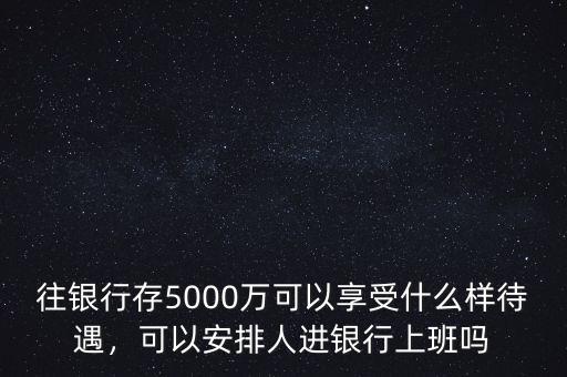 往銀行存5000萬可以享受什么樣待遇，可以安排人進銀行上班嗎