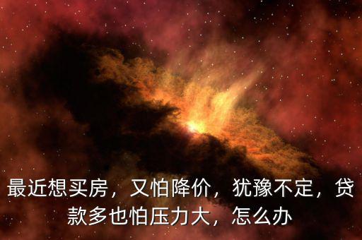最近想買房，又怕降價(jià)，猶豫不定，貸款多也怕壓力大，怎么辦