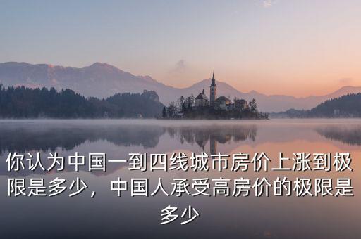 你認(rèn)為中國(guó)一到四線(xiàn)城市房?jī)r(jià)上漲到極限是多少，中國(guó)人承受高房?jī)r(jià)的極限是多少