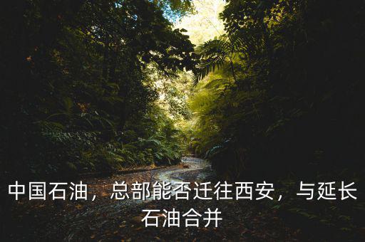 中國(guó)石油，總部能否遷往西安，與延長(zhǎng)石油合并
