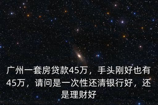 廣州一套房貸款45萬，手頭剛好也有45萬，請問是一次性還清銀行好，還是理財好