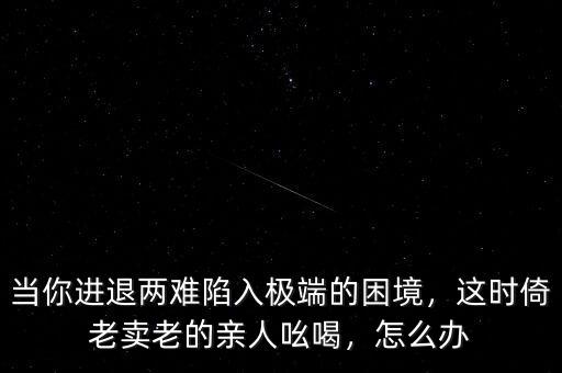 當(dāng)你進(jìn)退兩難陷入極端的困境，這時(shí)倚老賣老的親人吆喝，怎么辦