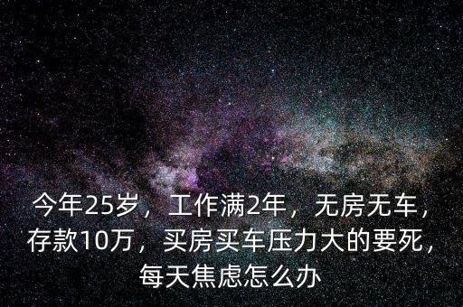 今年25歲，工作滿2年，無房無車，存款10萬，買房買車壓力大的要死，每天焦慮怎么辦