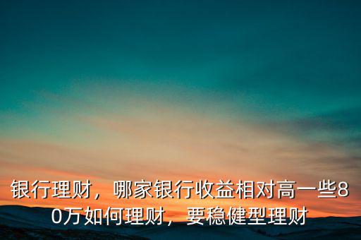 銀行理財，哪家銀行收益相對高一些80萬如何理財，要穩(wěn)健型理財