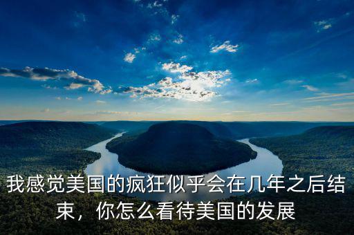 我感覺美國的瘋狂似乎會在幾年之后結(jié)束，你怎么看待美國的發(fā)展