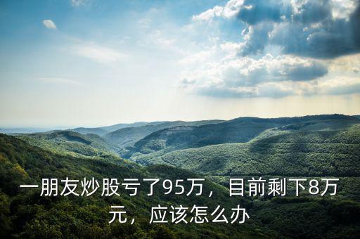 一朋友炒股虧了95萬，目前剩下8萬元，應(yīng)該怎么辦