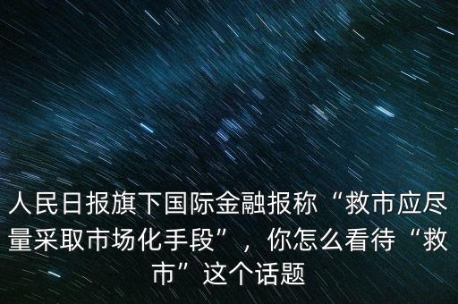 人民日報旗下國際金融報稱“救市應(yīng)盡量采取市場化手段”，你怎么看待“救市”這個話題
