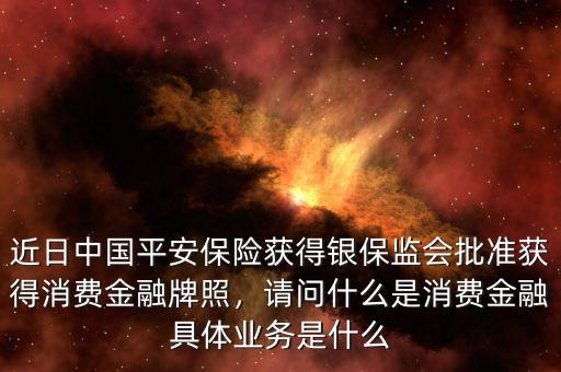 近日中國平安保險(xiǎn)獲得銀保監(jiān)會批準(zhǔn)獲得消費(fèi)金融牌照，請問什么是消費(fèi)金融具體業(yè)務(wù)是什么
