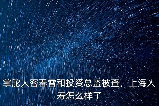 掌舵人密春雷和投資總監(jiān)被查，上海人壽怎么樣了