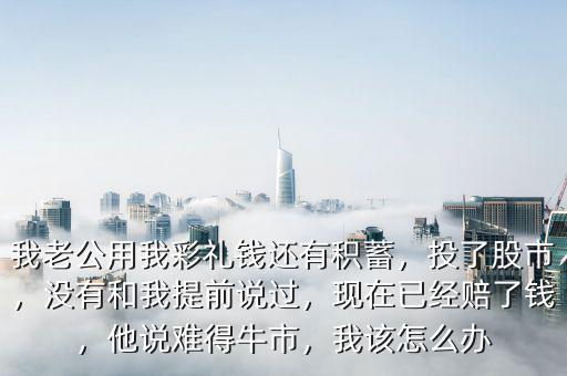 我老公用我彩禮錢(qián)還有積蓄，投了股市，沒(méi)有和我提前說(shuō)過(guò)，現(xiàn)在已經(jīng)賠了錢(qián)，他說(shuō)難得牛市，我該怎么辦