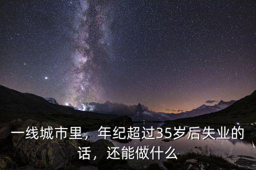 一線城市里，年紀(jì)超過35歲后失業(yè)的話，還能做什么