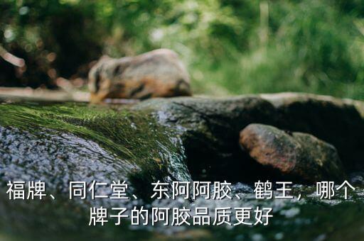 福牌、同仁堂、東阿阿膠、鶴王，哪個牌子的阿膠品質(zhì)更好