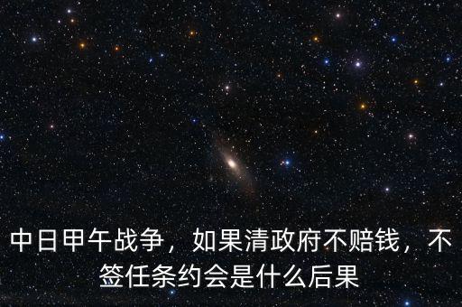中日甲午戰(zhàn)爭(zhēng)，如果清政府不賠錢(qián)，不簽任條約會(huì)是什么后果