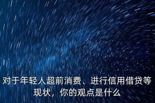 對于年輕人超前消費、進(jìn)行信用借貸等現(xiàn)狀，你的觀點是什么